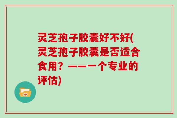 灵芝孢子胶囊好不好(灵芝孢子胶囊是否适合食用？——一个专业的评估)