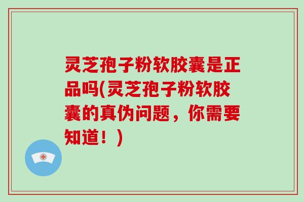 灵芝孢子粉软胶囊是正品吗(灵芝孢子粉软胶囊的真伪问题，你需要知道！)