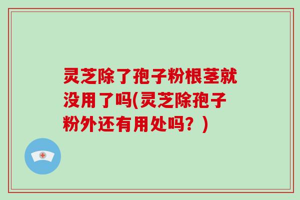 灵芝除了孢子粉根茎就没用了吗(灵芝除孢子粉外还有用处吗？)