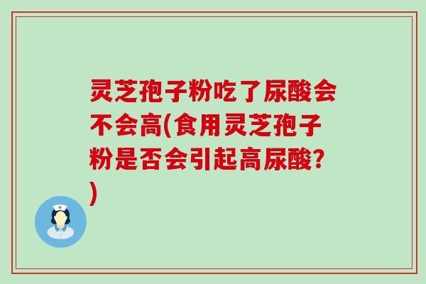 灵芝孢子粉吃了尿酸会不会高(食用灵芝孢子粉是否会引起高尿酸？)