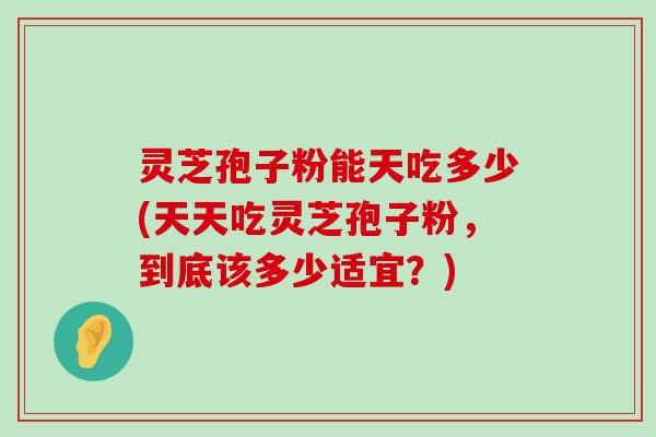 灵芝孢子粉能天吃多少(天天吃灵芝孢子粉，到底该多少适宜？)