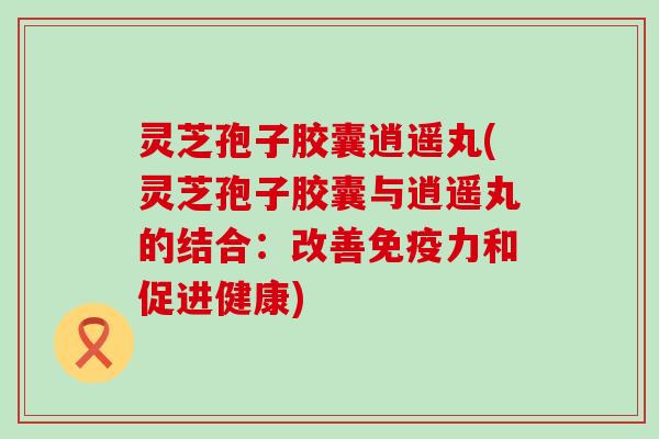 灵芝孢子胶囊逍遥丸(灵芝孢子胶囊与逍遥丸的结合：改善免疫力和促进健康)