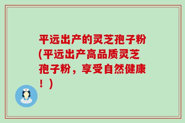 平远出产的灵芝孢子粉(平远出产高品质灵芝孢子粉，享受自然健康！)