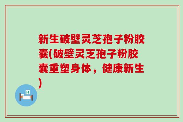 新生破壁灵芝孢子粉胶囊(破壁灵芝孢子粉胶囊重塑身体，健康新生)