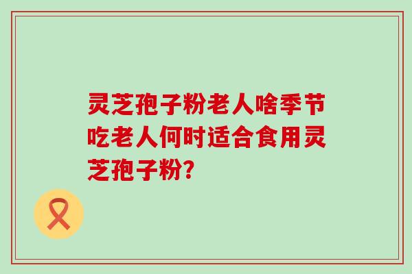 灵芝孢子粉老人啥季节吃老人何时适合食用灵芝孢子粉？