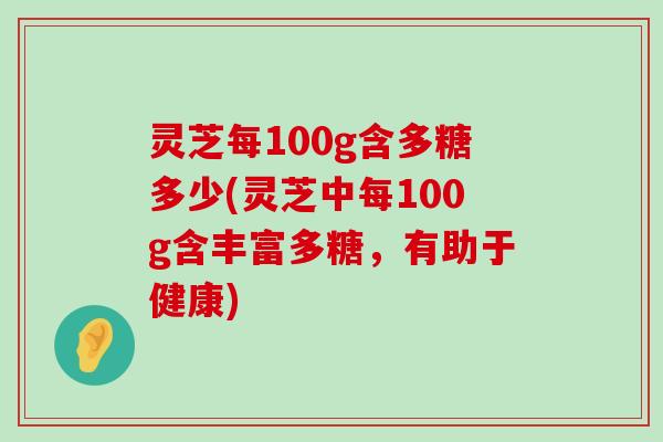 灵芝每100g含多糖多少(灵芝中每100g含丰富多糖，有助于健康)