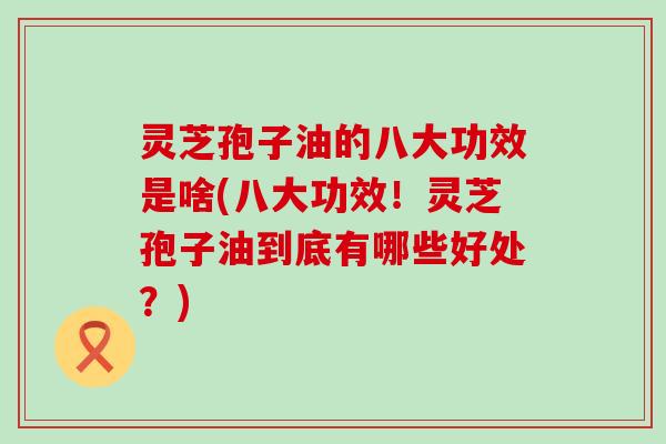 灵芝孢子油的八大功效是啥(八大功效！灵芝孢子油到底有哪些好处？)