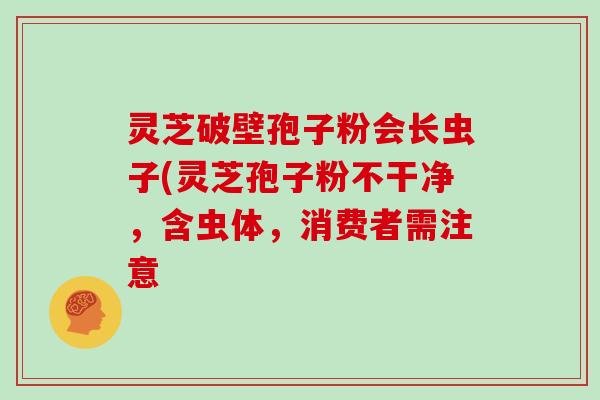 灵芝破壁孢子粉会长虫子(灵芝孢子粉不干净，含虫体，消费者需注意