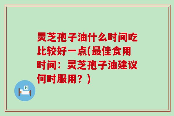 灵芝孢子油什么时间吃比较好一点(佳食用时间：灵芝孢子油建议何时服用？)