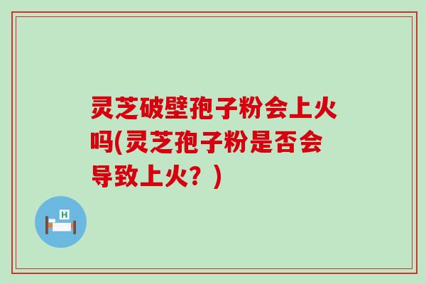 灵芝破壁孢子粉会上火吗(灵芝孢子粉是否会导致上火？)