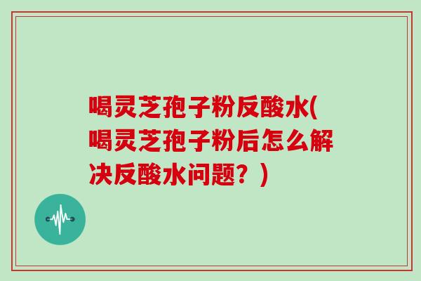 喝灵芝孢子粉反酸水(喝灵芝孢子粉后怎么解决反酸水问题？)