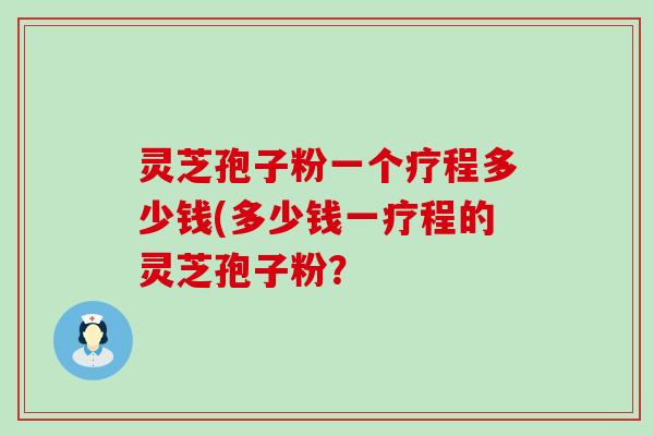 灵芝孢子粉一个疗程多少钱(多少钱一疗程的灵芝孢子粉？