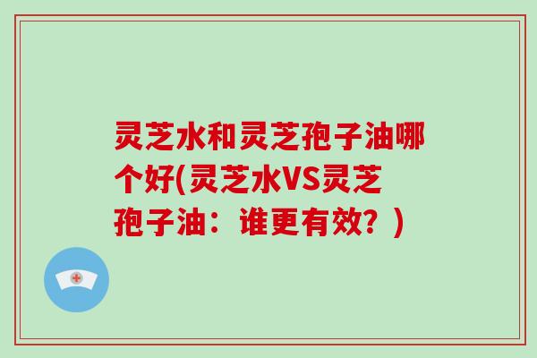 灵芝水和灵芝孢子油哪个好(灵芝水VS灵芝孢子油：谁更有效？)