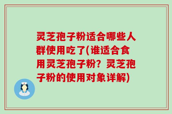 灵芝孢子粉适合哪些人群使用吃了(谁适合食用灵芝孢子粉？灵芝孢子粉的使用对象详解)