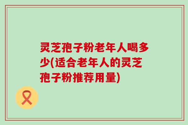 灵芝孢子粉老年人喝多少(适合老年人的灵芝孢子粉推荐用量)