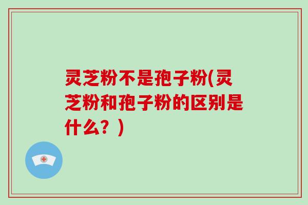 灵芝粉不是孢子粉(灵芝粉和孢子粉的区别是什么？)