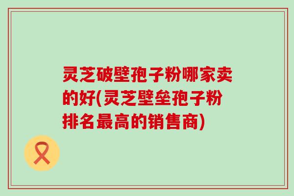 灵芝破壁孢子粉哪家卖的好(灵芝壁垒孢子粉排名高的销售商)