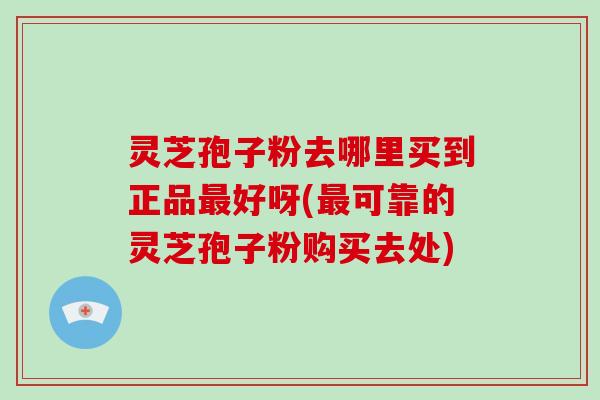 灵芝孢子粉去哪里买到正品好呀(可靠的灵芝孢子粉购买去处)