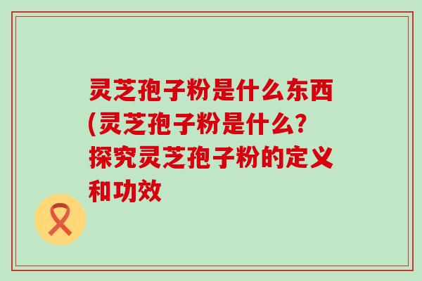 灵芝孢子粉是什么东西(灵芝孢子粉是什么？探究灵芝孢子粉的定义和功效