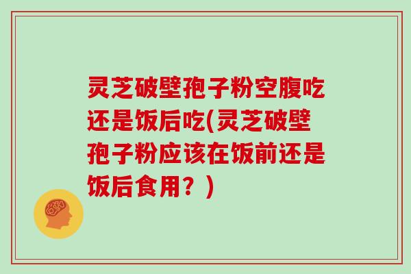 灵芝破壁孢子粉空腹吃还是饭后吃(灵芝破壁孢子粉应该在饭前还是饭后食用？)