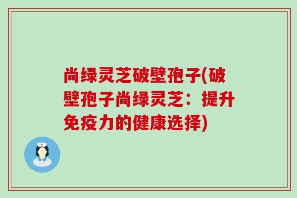 尚绿灵芝破壁孢子(破壁孢子尚绿灵芝：提升免疫力的健康选择)