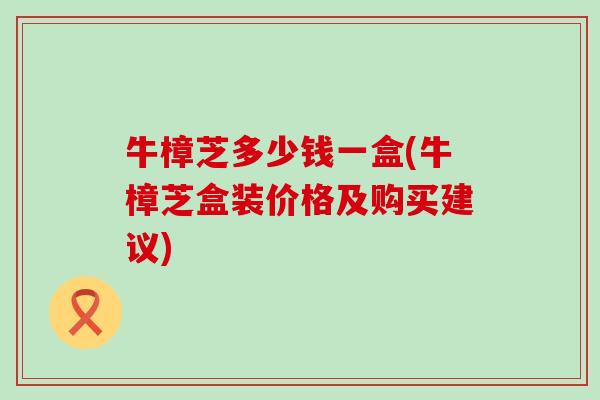 牛樟芝多少钱一盒(牛樟芝盒装价格及购买建议)