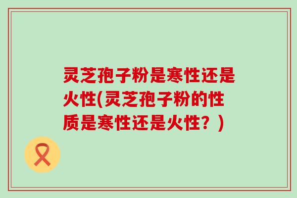 灵芝孢子粉是寒性还是火性(灵芝孢子粉的性质是寒性还是火性？)