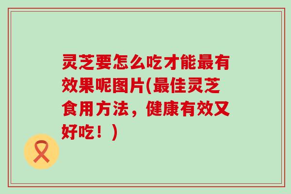 灵芝要怎么吃才能有效果呢图片(佳灵芝食用方法，健康有效又好吃！)