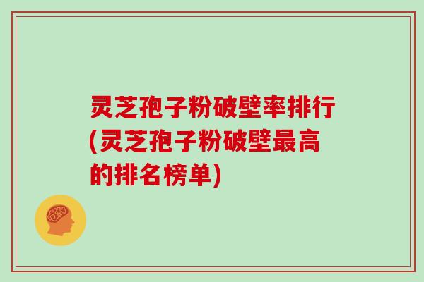 灵芝孢子粉破壁率排行(灵芝孢子粉破壁高的排名榜单)