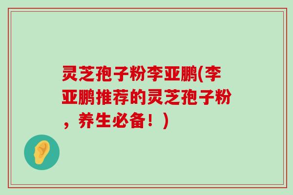 灵芝孢子粉李亚鹏(李亚鹏推荐的灵芝孢子粉，养生必备！)