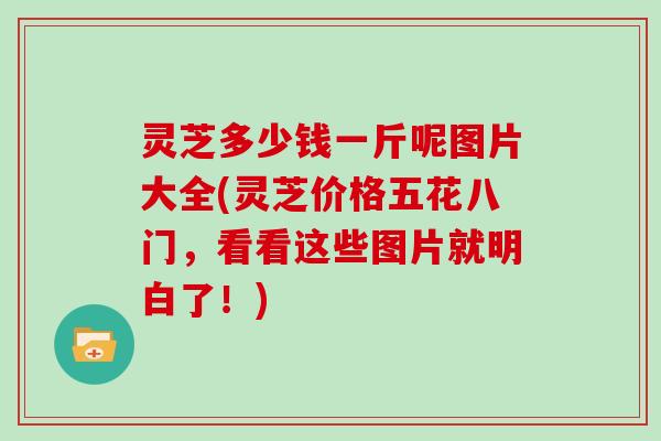 灵芝多少钱一斤呢图片大全(灵芝价格五花八门，看看这些图片就明白了！)