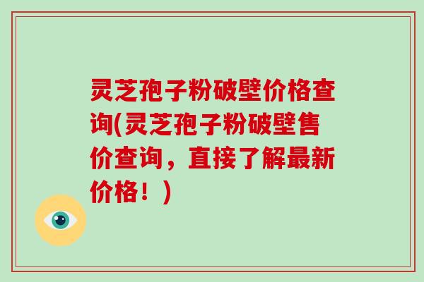 灵芝孢子粉破壁价格查询(灵芝孢子粉破壁售价查询，直接了解新价格！)