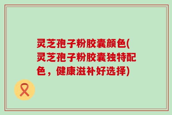 灵芝孢子粉胶囊颜色(灵芝孢子粉胶囊独特配色，健康滋补好选择)