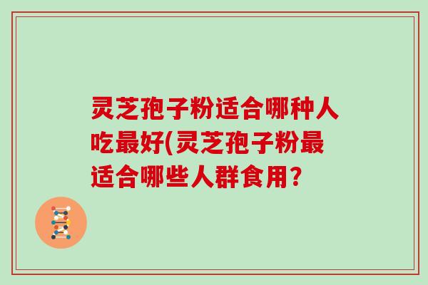 灵芝孢子粉适合哪种人吃好(灵芝孢子粉适合哪些人群食用？