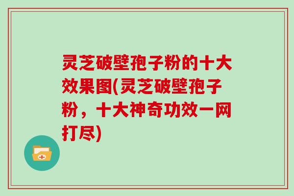 灵芝破壁孢子粉的十大效果图(灵芝破壁孢子粉，十大神奇功效一网打尽)