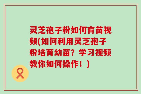 灵芝孢子粉如何育苗视频(如何利用灵芝孢子粉培育幼苗？学习视频教你如何操作！)