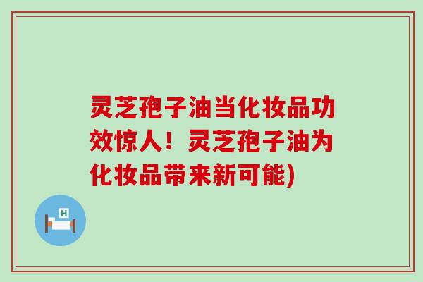 灵芝孢子油当化妆品功效惊人！灵芝孢子油为化妆品带来新可能)