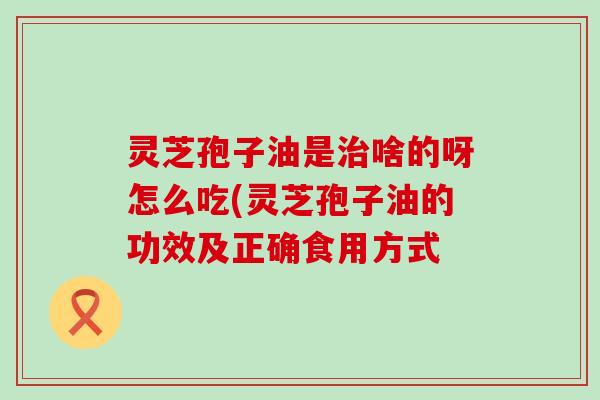 灵芝孢子油是啥的呀怎么吃(灵芝孢子油的功效及正确食用方式