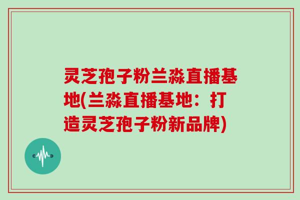 灵芝孢子粉兰淼直播基地(兰淼直播基地：打造灵芝孢子粉新品牌)