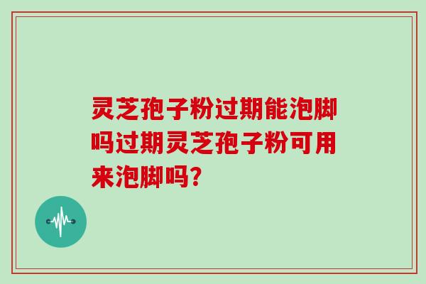 灵芝孢子粉过期能泡脚吗过期灵芝孢子粉可用来泡脚吗？