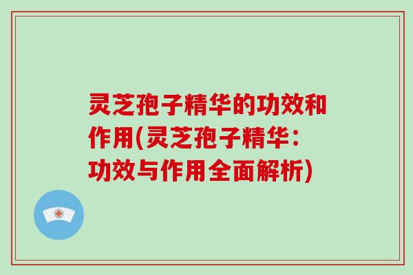 灵芝孢子精华的功效和作用(灵芝孢子精华：功效与作用全面解析)