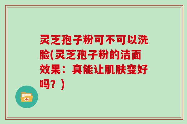 灵芝孢子粉可不可以洗脸(灵芝孢子粉的洁面效果：真能让变好吗？)