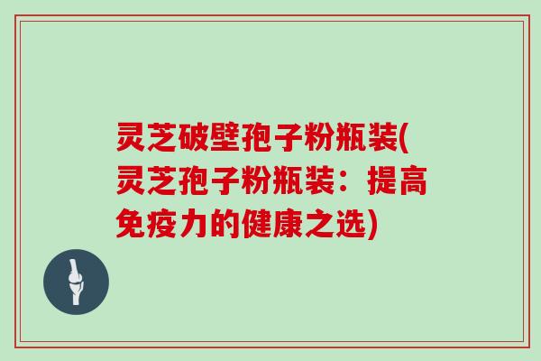 灵芝破壁孢子粉瓶装(灵芝孢子粉瓶装：提高免疫力的健康之选)