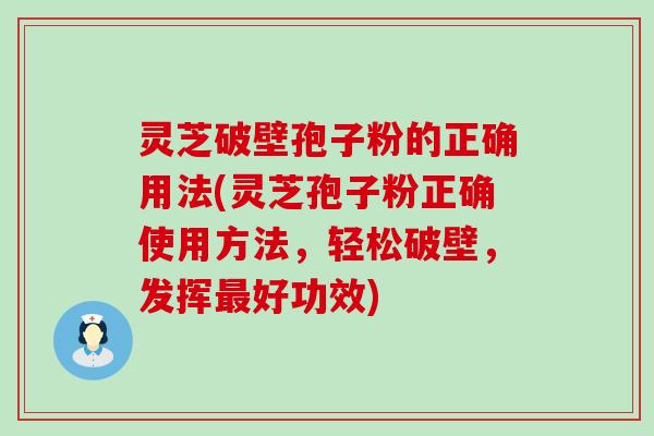 灵芝破壁孢子粉的正确用法(灵芝孢子粉正确使用方法，轻松破壁，发挥好功效)