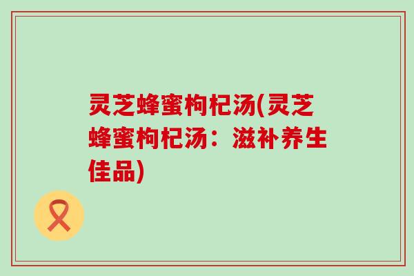 灵芝蜂蜜枸杞汤(灵芝蜂蜜枸杞汤：滋补养生佳品)