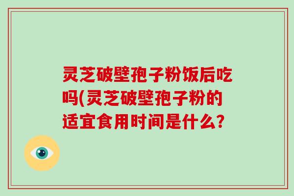 灵芝破壁孢子粉饭后吃吗(灵芝破壁孢子粉的适宜食用时间是什么？