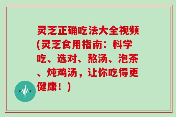 灵芝正确吃法大全视频(灵芝食用指南：科学吃、选对、熬汤、泡茶、炖鸡汤，让你吃得更健康！)