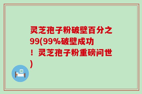 灵芝孢子粉破壁百分之99(99%破壁成功！灵芝孢子粉重磅问世)