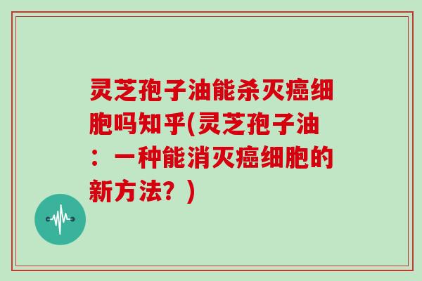 灵芝孢子油能杀灭细胞吗知乎(灵芝孢子油：一种能消灭细胞的新方法？)