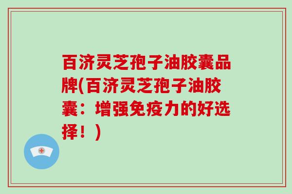 百济灵芝孢子油胶囊品牌(百济灵芝孢子油胶囊：增强免疫力的好选择！)